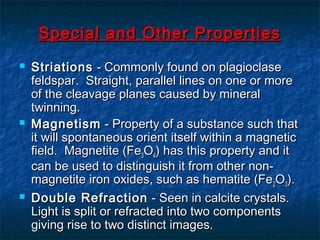 Special and Other Properties






Striations - Commonly found on plagioclase
feldspar. Straight, parallel lines on one or more
of the cleavage planes caused by mineral
twinning.
Magnetism - Property of a substance such that
it will spontaneous orient itself within a magnetic
field. Magnetite (Fe3O4) has this property and it
can be used to distinguish it from other nonmagnetite iron oxides, such as hematite (Fe 2O3).
Double Refraction - Seen in calcite crystals.
Light is split or refracted into two components
giving rise to two distinct images.

 