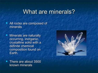 What are minerals?






All rocks are composed of
minerals
Minerals are naturally
occurring, inorganic,
crystalline solid with a
definite chemical
composition found on
Earth.
There are about 3500
known minerals

 