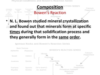 Composition

Bowen’s Reaction
• N. L. Bowen studied mineral crystallization
and found out that minerals form at specific
times during that solidification process and
they generally form in the same order.

 
