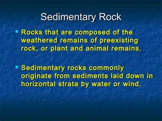 Sedimentary Rock




Rocks that are composed of the
weathered remains of preexisting
rock, or plant and animal remains.
Sedimentary rocks commonly
originate from sediments laid down in
horizontal strata by water or wind.

 
