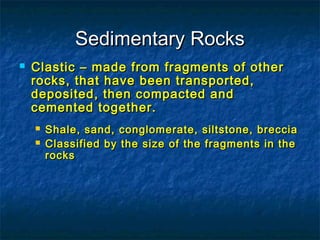Sedimentary Rocks


Clastic – made from fragments of other
rocks, that have been transported,
deposited, then compacted and
cemented together.



Shale, sand, conglomerate, siltstone, breccia
Classified by the size of the fragments in the
rocks

 