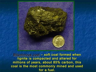 Bituminous coal – soft coal formed when
lignite is compacted and altered for
millions of years, about 85% carbon, this
coal is the most commonly mined and used
for a fuel.

 