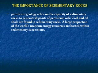 THE IMPORTANCE OF SEDIMENTARY ROCKS
•

petroleum geology relies on the capacity of sedimentary
rocks to generate deposits of petroleum oils. Coal and oil
shale are found in sedimentary rocks. A large proportion
of the world's uranium energy resources are hosted within
sedimentary successions.

 