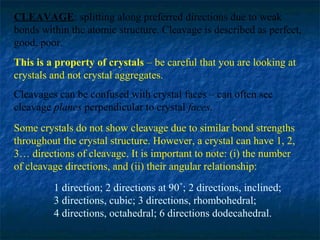 CLEAVAGE: splitting along preferred directions due to weak
bonds within the atomic structure. Cleavage is described as perfect,
good, poor.
This is a property of crystals – be careful that you are looking at
crystals and not crystal aggregates.
Cleavages can be confused with crystal faces – can often see
cleavage planes perpendicular to crystal faces.
Some crystals do not show cleavage due to similar bond strengths
throughout the crystal structure. However, a crystal can have 1, 2,
3… directions of cleavage. It is important to note: (i) the number
of cleavage directions, and (ii) their angular relationship:
1 direction; 2 directions at 90˚; 2 directions, inclined;
3 directions, cubic; 3 directions, rhombohedral;
4 directions, octahedral; 6 directions dodecahedral.

 
