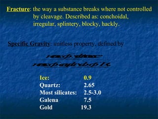 Fracture: the way a substance breaks where not controlled
by cleavage. Described as: conchoidal,
irregular, splintery, blocky, hackly.
Specific Gravity: unitless property, defined by
mo u n
a f ss c
s _ t e
s
_ b
a
mo q_.o 2
a f e lv f H
s _ ao _
s
_ u l
_
O

Ice:
0.9
Quartz:
2.65
Most silicates: 2.5-3.0
Galena
7.5
Gold
19.3

 