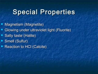 Special Properties






Magnetism (Magnetite)
Glowing under ultraviolet light (Fluorite)
Salty taste (Halite)
Smell (Sulfur)
Reaction to HCl (Calcite)

 