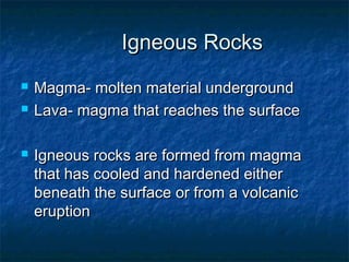 Igneous Rocks





Magma- molten material underground
Lava- magma that reaches the surface
Igneous rocks are formed from magma
that has cooled and hardened either
beneath the surface or from a volcanic
eruption

 
