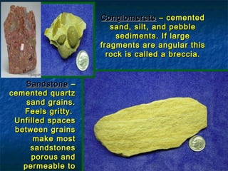 Conglomerate – cemented
sand, silt, and pebble
sediments. If large
fragments are angular this
rock is called a breccia.

Sandstone –
cemented quartz
sand grains.
Feels gritty.
Unfilled spaces
between grains
make most
sandstones
porous and
permeable to

 