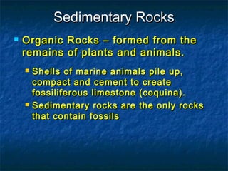 Sedimentary Rocks


Organic Rocks – formed from the
remains of plants and animals.




Shells of marine animals pile up,
compact and cement to create
fossiliferous limestone (coquina).
Sedimentary rocks are the only rocks
that contain fossils

 