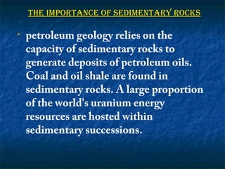 THE IMPORTANCE OF SEDIMENTARY ROCKS
•

petroleum geology relies on the
capacity of sedimentary rocks to
generate deposits of petroleum oils.
Coal and oil shale are found in
sedimentary rocks. A large proportion
of the world's uranium energy
resources are hosted within
sedimentary successions.

 