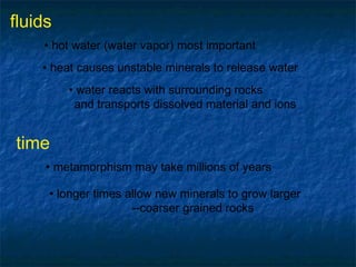 fluids
• hot water (water vapor) most important
• heat causes unstable minerals to release water
• water reacts with surrounding rocks
and transports dissolved material and ions

time
• metamorphism may take millions of years
• longer times allow new minerals to grow larger
--coarser grained rocks

 