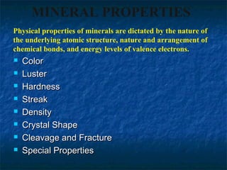 MINERAL PROPERTIES
Physical properties of minerals are dictated by the nature of
the underlying atomic structure, nature and arrangement of
chemical bonds, and energy levels of valence electrons.









Color
Luster
Hardness
Streak
Density
Crystal Shape
Cleavage and Fracture
Special Properties

 