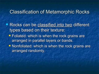 Classification of Metamorphic Rocks


Rocks can be classified into two different
types based on their texture:




Foliated: which is when the rock grains are
arranged in parallel layers or bands.
Nonfoliated: which is when the rock grains are
arranged randomly.

 