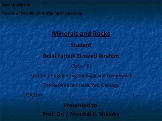 Suez University
Faculty of Petroleum & Mining Engineering

Minerals and Rocks
Student
Belal Farouk El-saied Ibrahim
Class / III
Section / Engineering Geology and Geophysics
The Reference / Basic Pet. Geology
(P.K.Link

Presented to
Prof. Dr. / Shouhdi E. Shalaby

)

 