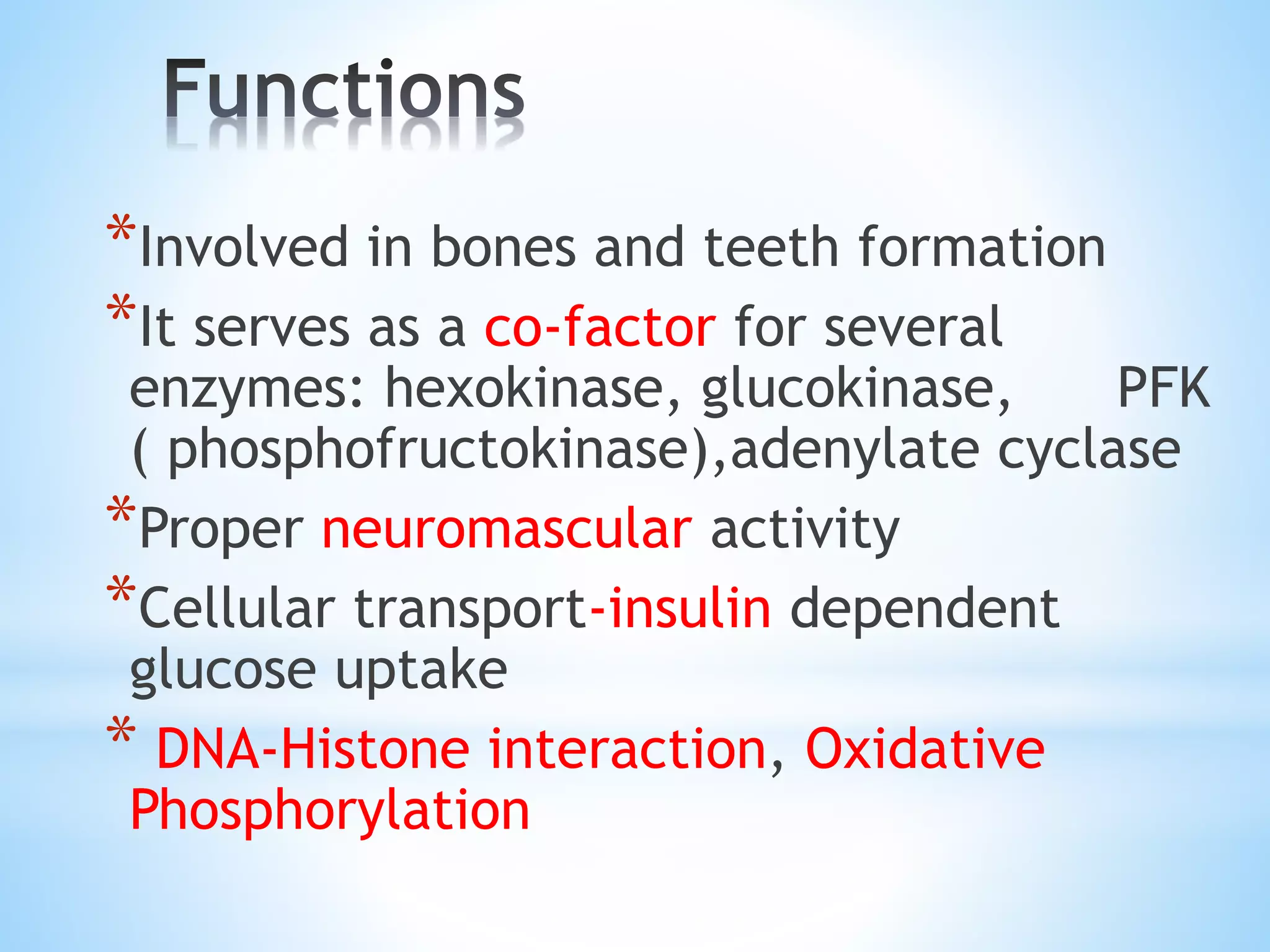 *Involved in bones and teeth formation
*It serves as a co-factor for several
enzymes: hexokinase, glucokinase, PFK
( phosphofructokinase),adenylate cyclase
*Proper neuromascular activity
*Cellular transport-insulin dependent
glucose uptake
* DNA-Histone interaction, Oxidative
Phosphorylation
 