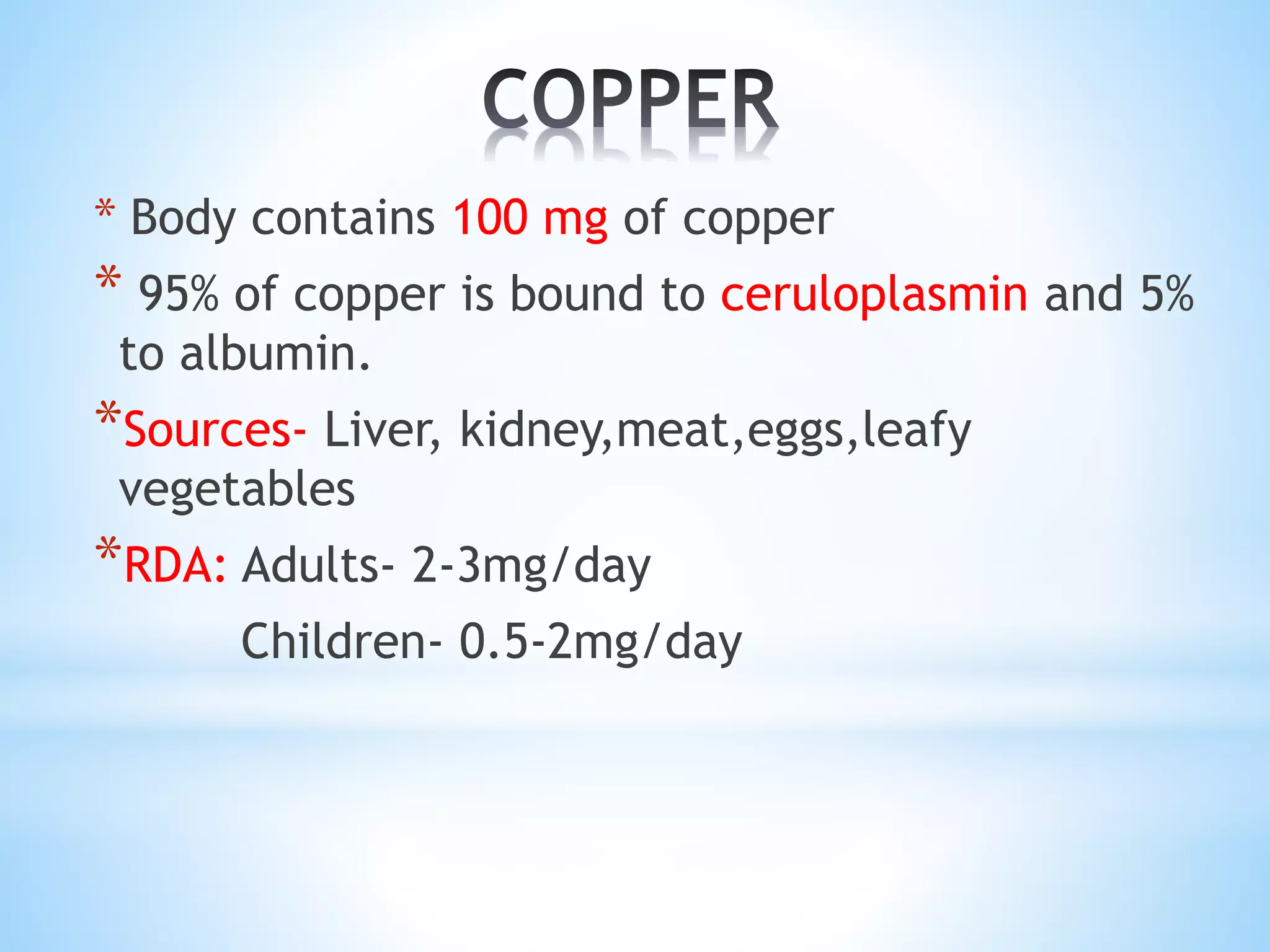 * Body contains 100 mg of copper
* 95% of copper is bound to ceruloplasmin and 5%
to albumin.
*Sources- Liver, kidney,meat,eggs,leafy
vegetables
*RDA: Adults- 2-3mg/day
Children- 0.5-2mg/day
 