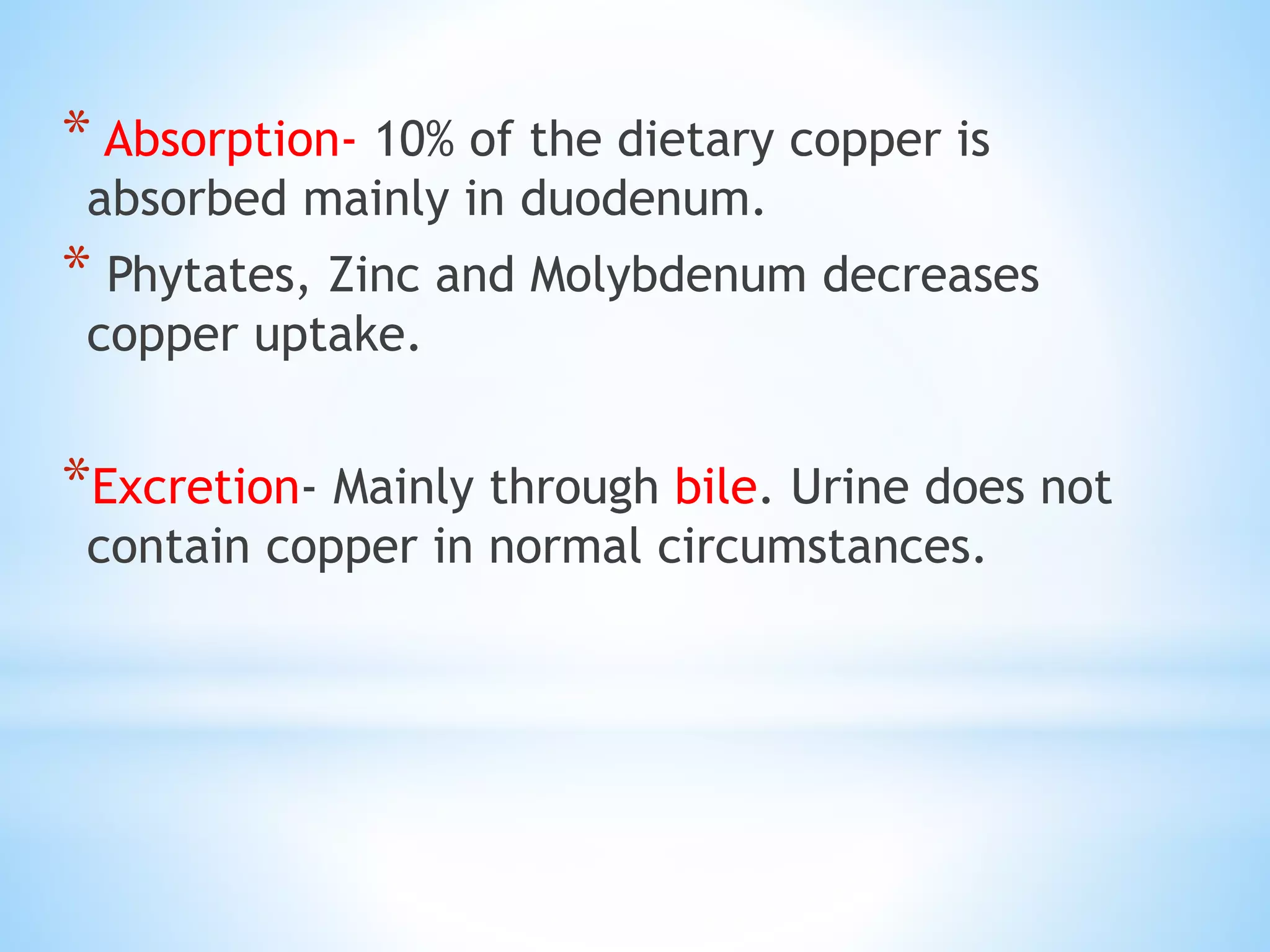 * Absorption- 10% of the dietary copper is
absorbed mainly in duodenum.
* Phytates, Zinc and Molybdenum decreases
copper uptake.
*Excretion- Mainly through bile. Urine does not
contain copper in normal circumstances.
 