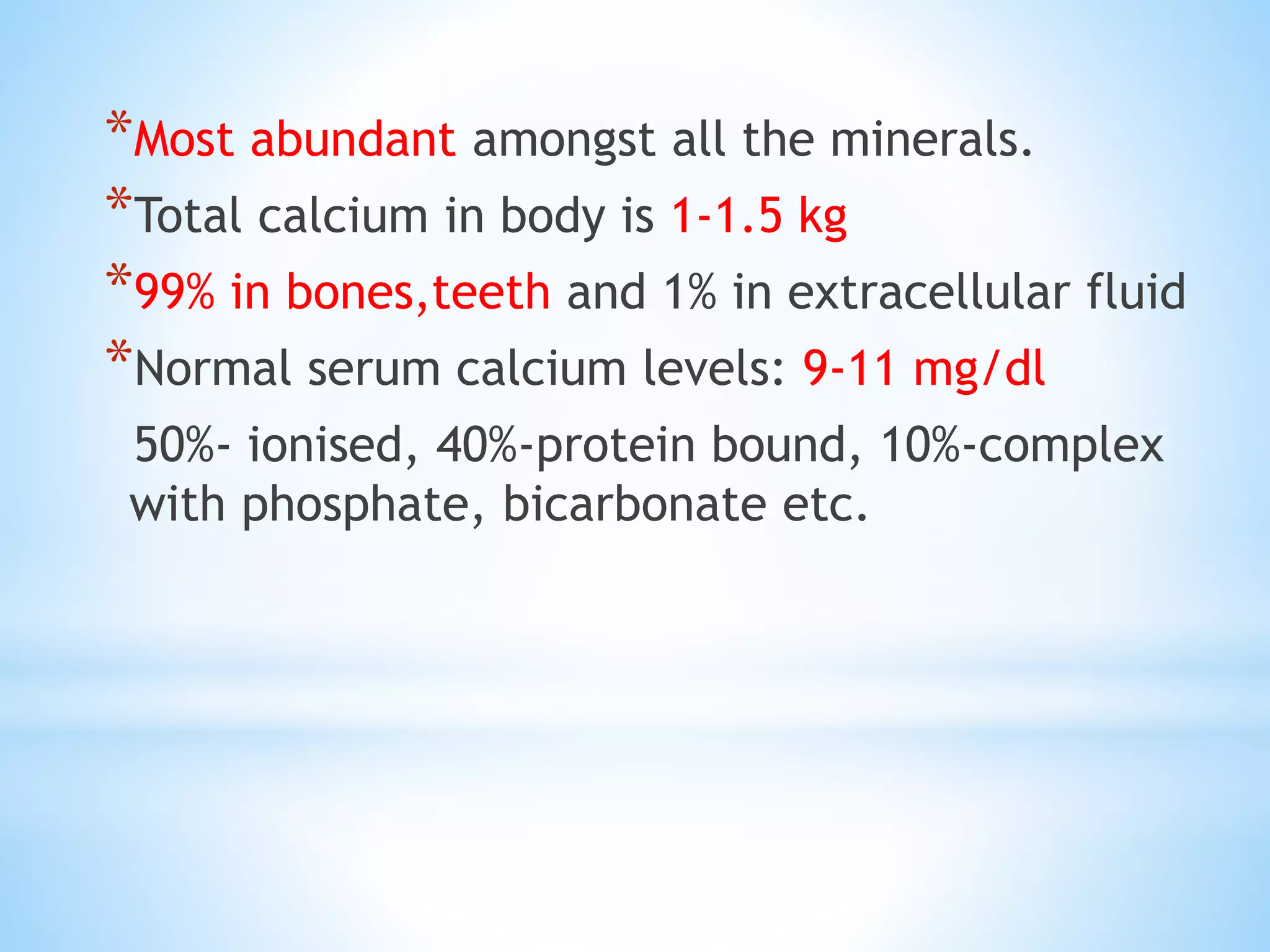 *Most abundant amongst all the minerals.
*Total calcium in body is 1-1.5 kg
*99% in bones,teeth and 1% in extracellular fluid
*Normal serum calcium levels: 9-11 mg/dl
50%- ionised, 40%-protein bound, 10%-complex
with phosphate, bicarbonate etc.
 