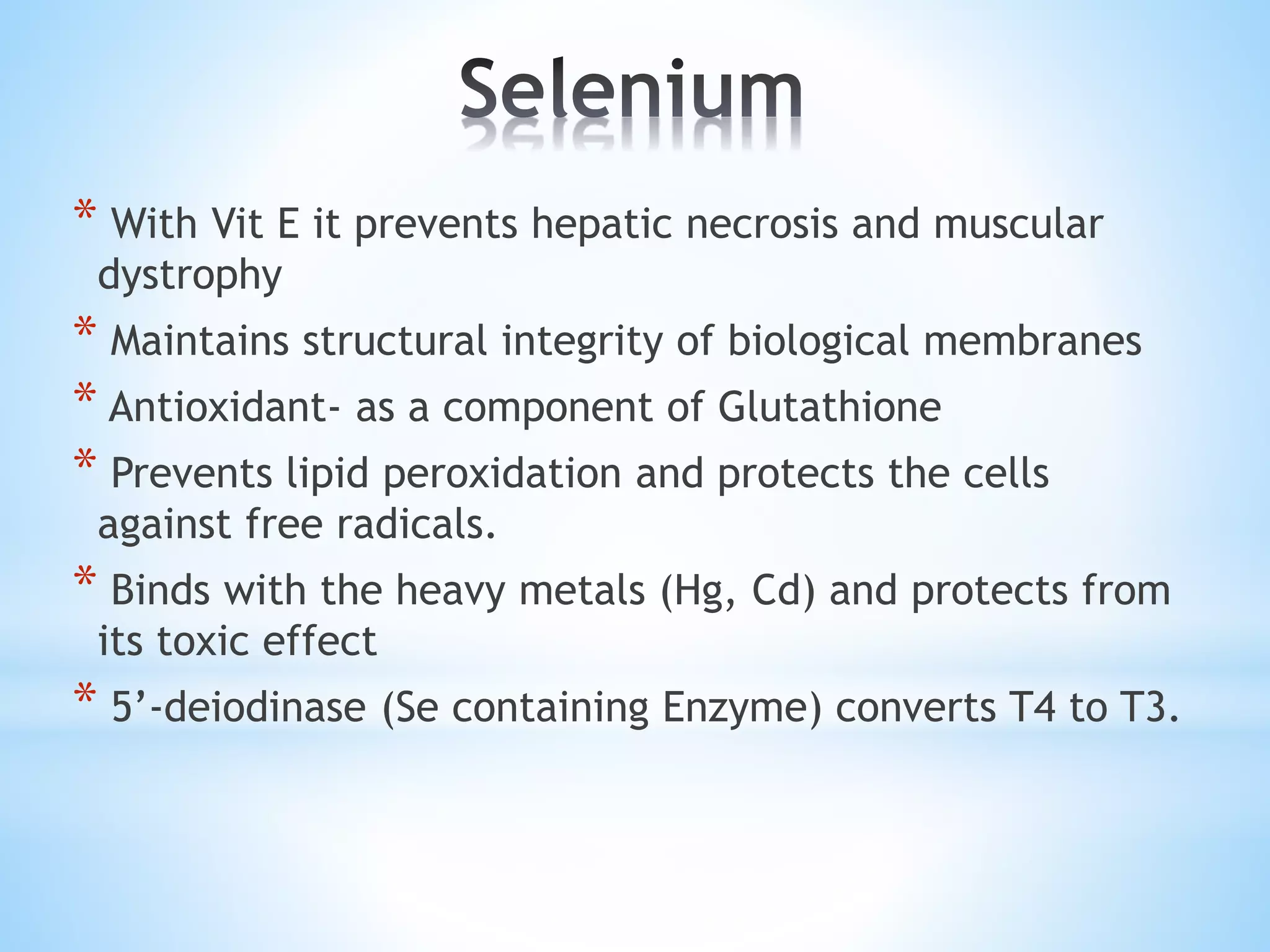 * With Vit E it prevents hepatic necrosis and muscular
dystrophy
* Maintains structural integrity of biological membranes
* Antioxidant- as a component of Glutathione
* Prevents lipid peroxidation and protects the cells
against free radicals.
* Binds with the heavy metals (Hg, Cd) and protects from
its toxic effect
* 5’-deiodinase (Se containing Enzyme) converts T4 to T3.
 