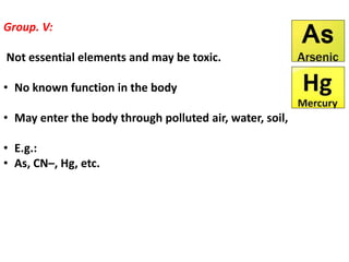 Group. V:
Not essential elements and may be toxic.
• No known function in the body
• May enter the body through polluted air, water, soil,
• E.g.:
• As, CN–, Hg, etc.
 