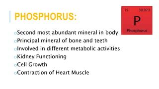 PHOSPHORUS:
oSecond most abundant mineral in body
oPrincipal mineral of bone and teeth
oInvolved in different metabolic activities
oKidney Functioning
oCell Growth
oContraction of Heart Muscle
 