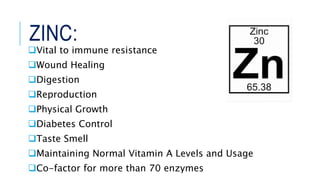 ZINC:
Vital to immune resistance
Wound Healing
Digestion
Reproduction
Physical Growth
Diabetes Control
Taste Smell
Maintaining Normal Vitamin A Levels and Usage
Co-factor for more than 70 enzymes
 
