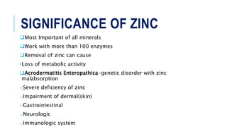 SIGNIFICANCE OF ZINC
Most Important of all minerals
Work with more than 100 enzymes
Removal of zinc can cause
•Loss of metabolic activity
Acrodermatitis Enteropathica-genetic disorder with zinc
malabsorption
oSevere deficiency of zinc
oImpairment of dermal(skin)
oGastrointestinal
oNeurologic
oImmunologic system
 