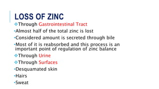 LOSS OF ZINC
Through Gastrointestinal Tract
•Almost half of the total zinc is lost
•Considered amount is secreted through bile
•Most of it is reabsorbed and this process is an
important point of regulation of zinc balance
Through Urine
Through Surfaces
•Desquamated skin
•Hairs
•Sweat
 