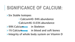 SIGNIFICANCE OF CALCIUM:
Six Stable Isotopes
• Calcium40-94% abundance
•Calcium46-0.03% abundance
99% Calcium in Skeleton
1% Calcium in blood and soft bones
Integrity of whole body system on Vitamin D
 