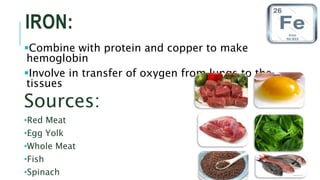 IRON:
Combine with protein and copper to make
hemoglobin
Involve in transfer of oxygen from lungs to the
tissues
Sources:
•Red Meat
•Egg Yolk
•Whole Meat
•Fish
•Spinach
 