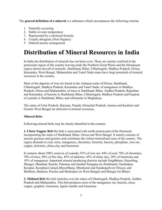 The general definition of a mineral is a substance which encompasses the following criterias

   1.   Naturally occurring
   2.   Stable at room temperature
   3.   Represented by a chemical formula
   4.   Usually abiogenic (Non Organic)
   5.   Ordered atomic arrangement


   Distribution of Mineral Resources in India
   In India the distribution of minerals has not been even. These are mainly confined in the
   peninsular region of the country leaving aside the Northern Great Plains and the Himalayan
   region almost devoid of minerals. Jharkhand, Bihar, Chhattisgarh, Madhya Pradesh, Orissa,
   Karnataka, West Bengal, Maharashtra and Tamil Nadu states have large potentials of mineral
   resources in the country.

   Most of the deposits of iron ore found in the Achaean rocks of Orissa, Jharkhand,
   Chhattisgarh, Madhya Pradesh, Karnataka and Tamil Nadu; of manganese in Madhya
   Pradesh, Orissa and Maharashtra; of mica in Jharkhand, Bihar, Andhra Pradesh, Rajasthan
   and Karnataka; of bauxite in Jharkhand, Bihar, Chhattisgarh, Madhya Pradesh and Gujarat;
   of cyanide in Jharkhand, Bihar; and sillimanite in Meghalaya.

   The states of Uttar Pradesh, Haryana, Punjab, Himachal Pradesh, Jammu and Kashmir and
   Genetic West Bengal are deficient in mineral resources.

   Mineral Belts

   Following mineral belts may be clearly identified in the country:

   1. Chota Nagpur Belt-this belt is associated with north-eastern part of the Peninsula
   incorporating the states of Jharkhand, Bihar, Orissa and West Bengal. It mainly consists of
   ancient gneisses and granites and constitutes the richest mineralised zone of the country. The
   region abounds in coal, mica, manganese, chromites, limonite, bauxite, phosphate, iron ore,
   copper, dolomite, china-clay and limestone.

   It contains about 100% reserves of cyanide, 93% of iron ore, 84% of coal, 70% of chromites,
   70% of mica, 50% of fire clay, 45% of asbestos, 45% of china clay, 20% of limestone and
   10% of manganese. Important mineral producing districts include Singhbhum, Hazaribag,
   Munger, Dhanbad, Ranchi, Palamau and Santhal Paragana (in Jharkhand), Sambalpur,
   Koraput, Keonjhar,Cuttack,Mayurbhanj, Dhenkanal and Sundargarh (in Orissa); and
   Birbhum, Bankura, Purulia and Medinipur (in West Bengal) and Munger (in Bihar).

   2. Midland Belt-this belt stretches over the states of Chhattisgarh, Madhya Pradesh, Andhra
   Pradesh and Maharashtra. This belt produces most of the manganese ore, bauxite, mica,
   copper, graphite, limestone, lignite marble and limestone.

                                               1
 