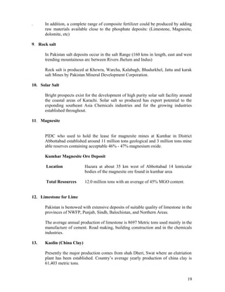 .     In addition, a complete range of composite fertilizer could be produced by adding
      raw materials available close to the phosphate deposits: (Limestone, Magnesite,
      dolomite, etc)

9. Rock salt

      In Pakistan salt deposits occur in the salt Range (160 kms in length, east and west
      trending mountainous arc between Rivers Jhelum and Indus)

      Rock salt is produced at Khewra, Warcha, Kalabagh, Bhadurkhel, Jatta and karak
      salt Mines by Pakistan Mineral Development Corporation.

10. Solar Salt

      Bright prospects exist for the development of high purity solar salt facility around
      the coastal areas of Karachi. Solar salt so produced has export potential to the
      exponding southeast Asia Chemicals industries and for the growing industries
      established throughout.

11. Magnesite


      PIDC who used to hold the lease for magnesite mines at Kumhar in District
      Abbottabad established around 11 million tons geological and 3 million tons mine
      able reserves containing acceptable 46% - 47% magnesium oxide.

      Kumhar Magnesite Ore Deposit

       Location             Hazara at about 35 km west of Abbottabad 14 lenticular
                            bodies of the magnesite ore found in kumhar area

       Total Resources      12.0 million tons with an average of 45% MGO content.


12. Limestone for Lime

      Pakistan is bestowed with extensive deposits of suitable quality of limestone in the
      provinces of NWFP, Punjab, Sindh, Balochistan, and Northern Areas.

      The average annual production of limestone is 8697 Metric tons used mainly in the
      manufacture of cement. Road making, building construction and in the chemicals
      industries.

13.   Kaolin (China Clay)

      Presently the major production comes from shah Dheri, Swat where an elutriation
      plant has been established. Country’s average yearly production of china clay is
      61,403 metric tons.


                                                                                       19
 
