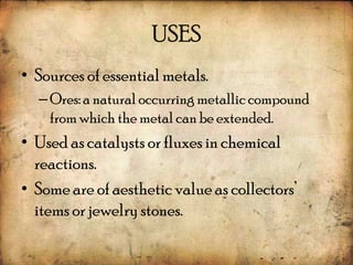 USES
• Sources of essential metals.
  – Ores: a natural occurring metallic compound
    from which the metal can be extended.
• Used as catalysts or fluxes in chemical
  reactions.
• Some are of aesthetic value as collectors’
  items or jewelry stones.
 