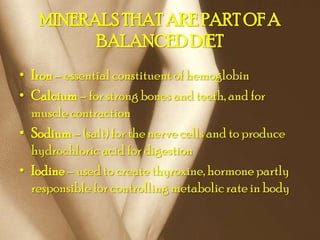 MINERALS THAT ARE PART OF A
         BALANCED DIET
• Iron – essential constituent of hemoglobin
• Calcium – for strong bones and teeth, and for
  muscle contraction
• Sodium – (salt) for the nerve cells and to produce
  hydrochloric acid for digestion
• Iodine – used to create thyroxine, hormone partly
  responsible for controlling metabolic rate in body
 