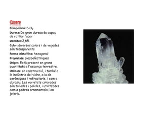 QuarsComposició: SiO2Duresa: De gran duresa és capaç de ratllar l’acerDensitat: 2,65. Color: diversos colors i de vegades són transparentsForma cristal·lina: hexagonalPropietats: piezoelèctriquesOrigen: Estàpresent en gransquantitats a l'escorça terrestre.Utilitats: en construcció, i també a la indústria del vidre, a la de ceràmiques i refractaris, i com a abrasiu. Les varietats colorades són tallades i polides, i utilitzades com a pedres ornamentals i en joieria.