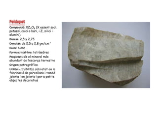 FeldspatComposició: XZ4O8 (X essent sodi, potassi, calci o bari, i Z, silici i alumini).Duresa: 2,5 y 2,75Densitat: de 2,5 a 2,8 gm/cm³Color: blancForma cristal·lina: tetràedresPropietats: és el mineral més abundant de l’escorça terrestreOrigen: petrográficoUtilitats: S’utilitzasobretot en la fabricació de porcellana i també joieria i en joieria i per a petits objectes decoratius