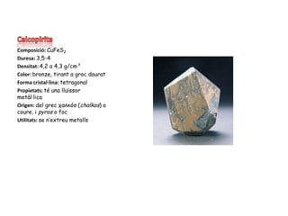 CalcopiritaComposició: CuFeS2Duresa: 3,5-4Densitat: 4,2 a 4,3 g/cm³Color: bronze, tirant a groc dauratForma cristal·lina: tetragonalPropietats: té una lluïssor metàl·licaOrigen: del grec χαλκóσ (chalkos) o coure, i pyros o focUtilitats: se n’extreu metalls
