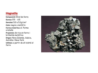 MagnetitaComposició: Òxid de ferroDuresa: 5’5 -  6’5Densitat: 5.0 a 5.2g/cm3Color: negre o metàl·licForma cristal·lina: sí. Forma cristallsPropietats: és rica en ferro i brillantós metàl·licaOrigen: Nova Zelanda, Suècia, Autràlia i Nova YorkUtilitats: a partir de ell s’obté el ferro