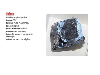GalenaComposició: plom i sofreDuresa: 2,5Densitat: 7,2 a 7,6 gm/cm3Color: grís plomForma cristal·lina:cúbicaPropietats: és una menaOrigen: hi ha molts jaciments a catalunyaUtilitats: se n’extreu el plom