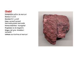 CinabriComposició: sulfur de mercuriDuresa: 2 a 2,5Densitat: 8,1  g cm3 Color: vermell,vermell marronós,granat marronósForma cristal·lina: hexagonalPropietats: no és magneticOrigen: del grec kinnábari, vermelló.Utilitats: se n’extreu el mercuri