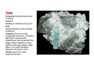 TopaziComposició: hidroxofluorosilicat d'aluminiDuresa:8Densitat: al voltant de 3,5 g/cm3Color:  Forma cristal·lina: forma cristalls prismàticsPropietats: Sovint es troba acompanyat de beril·li, turmalina i apatita en roques àcides magmàtiques com les permatites.Origen: Brasil, República Txeca, Saxònia, Noruega, Suècia, Japó, Mèxic, Sri Lanka, Birmània, Pakistan i els Estats Units.Utilitats: es pot fer joies i objectes de valor