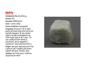 Beril·leComposició: Be3Al2(SiO3)6.Duresa: 5,5Densitat: 1848 kg/m3Color: verd o blauForma cristal·lina: hexagonalPropietats: El beril·li té un dels punts de fusió més alts entre els metalls lleugers. El seu mòdul elàstic és aproximadament un 33% major que el de l'acer. Té una conductivitat tèrmica excel·lent, és no magnètic i resisteix l'atac amb àcid nítric.Origen: del grec βερυλλoςberil·le) o glucini (de l'anglès glucinium i aquest del grec γλυκυς, dolç.Utilitats: se’n fan joies i d’altres objectes de valor