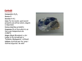 CorindóComposició: Al2O3Duresa: 9Densitat: 4-4,1.Color: Pur és incolor, però sovint presenta uns altres colors, deguts a impuresesForma cristal·lina: prismàticPropietats: En el fornelèctric es fon a una temperatura de 2 050°C.Origen: Mogk (Birmània) i a Sri Lanka; hi ha corindó pur a Tailàndia, Madagascar i al Brasil.Utilitats: s’utilitza per fer joies i d’altres objectes  de valor