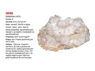 CalcitaComposició: CaCO3Duresa: 3Densitat: 2,6 a 2,8 g/cm³Color: vermell, blavós a negreincolor, blanc, groc, marró, Forma cristal·lina: equidimensional, tabular o prismàtic (romboèdrics, escalenoedres)Propietats: molt birefringentOrigen: se’n troben pedreres per tot el mónUtilitats: fabricar ciments i morters, ús com a pedres de construcció, adobs agrícoles per terres massa àcides o fins i tot (la calcita transparent) per a la indústriaòptica per fabricar polaritzadores de microscopis.