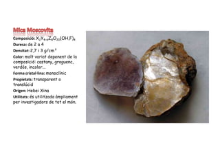 Mica MoscovitaComposició: X2Y4–6Z8O20(OH,F)4Duresa: de 2 a 4Densitat: 2,7 i 3 g/cm³Color: moltvariatdepenent de la composició: castany, groguenc, verdós, incolor...Forma cristal·lina: monoclínicPropietats: transparent o translúcidOrigen: Hebei XinaUtilitats: ésutilitzadaàmpliament per investigadors de tot el món. 