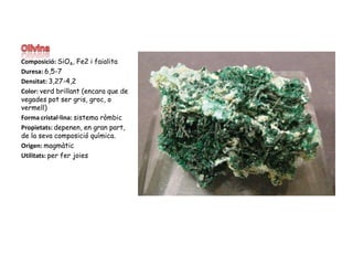 OlivinaComposició: SiO4, Fe2 i faialitaDuresa: 6,5-7Densitat: 3,27-4,2Color: verd brillant (encara que de vegades pot ser gris, groc, o vermell)Forma cristal·lina: sistema ròmbicPropietats: depenen, en gran part, de la sevacomposició química.Origen: magmàticUtilitats: per fer joies 