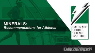 MINERALS:
Recommendations for Athletes
Lecture content provided by GSSI, a division of PepsiCo,
Inc. Any opinions or scientific interpretations expressed in
this presentation are those of the author and do not
necessarily reflect the position or policy of PepsiCo, Inc.
 