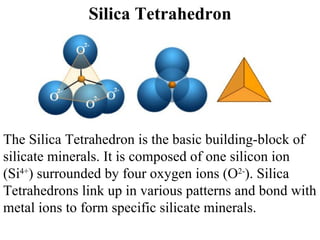 Silica Tetrahedron The Silica Tetrahedron is the basic building-block of silicate minerals. It is composed of one silicon ion (Si 4+ ) surrounded by four oxygen ions (O 2- ). Silica Tetrahedrons link up in various patterns and bond with metal ions to form specific silicate minerals.  