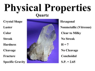 Physical Properties   Quartz Crystal Shape Hexagonal Luster Nonmetallic (Vitreous) Color  Clear to Milky Streak  No Streak Hardness  H = 7 Cleavage  No Cleavage Fracture  Conchoidal Specific Gravity  S.P. = 2.65 