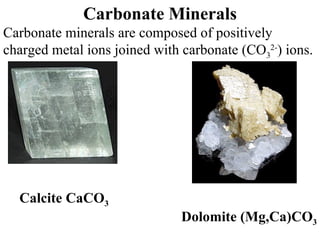 Carbonate Minerals Carbonate minerals are composed of positively charged metal ions joined with carbonate (CO 3 2- ) ions. Calcite CaCO 3 Dolomite   (Mg,Ca)CO 3 